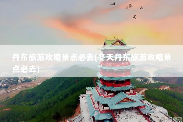 丹东旅游攻略景点必去(冬天丹东旅游攻略景点必去)