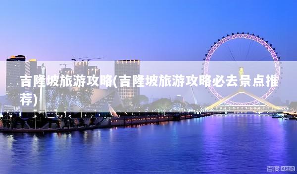 吉隆坡旅游攻略(吉隆坡旅游攻略必去景点推荐)